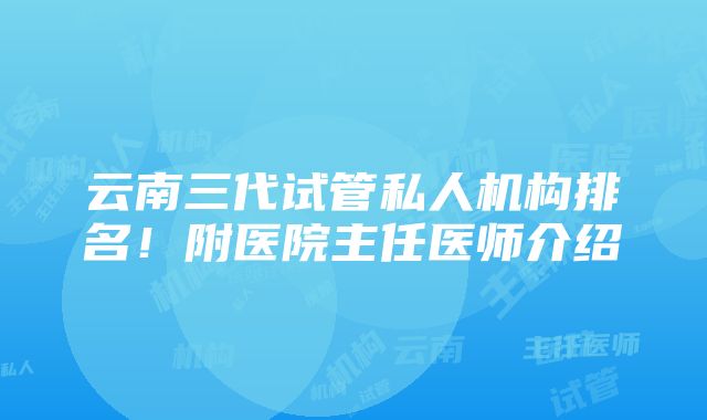 云南三代试管私人机构排名！附医院主任医师介绍