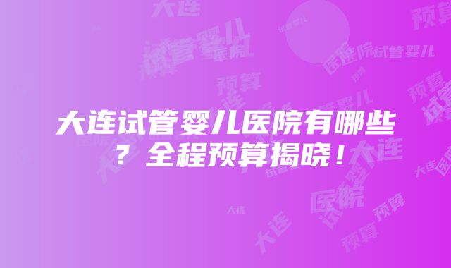 大连试管婴儿医院有哪些？全程预算揭晓！