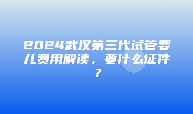 2024武汉第三代试管婴儿费用解读，要什么证件？