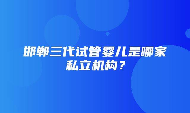 邯郸三代试管婴儿是哪家私立机构？