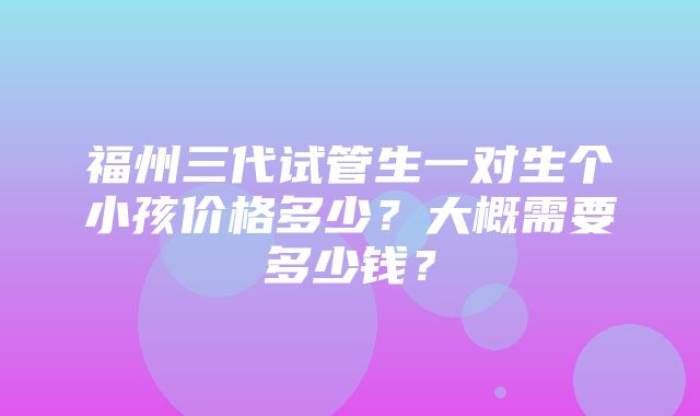 福州三代试管生一对生个小孩价格多少？大概需要多少钱？