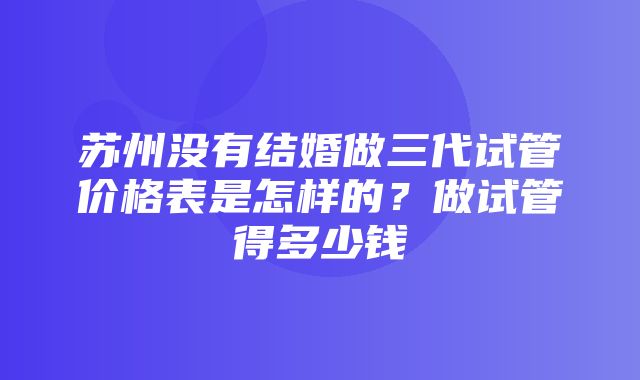 苏州没有结婚做三代试管价格表是怎样的？做试管得多少钱