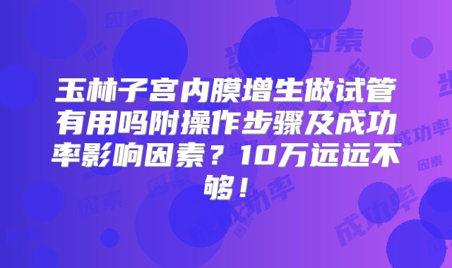 玉林子宫内膜增生做试管有用吗附操作步骤及成功率影响因素？10万远远不够！