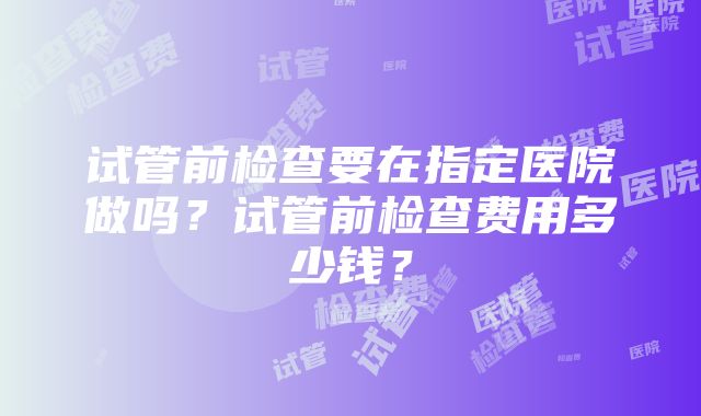 试管前检查要在指定医院做吗？试管前检查费用多少钱？