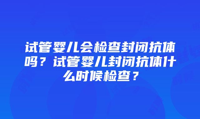 试管婴儿会检查封闭抗体吗？试管婴儿封闭抗体什么时候检查？