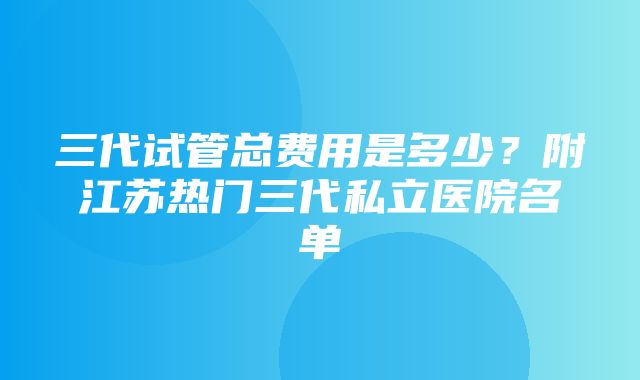 三代试管总费用是多少？附江苏热门三代私立医院名单