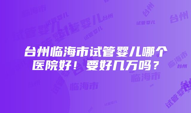 台州临海市试管婴儿哪个医院好！要好几万吗？