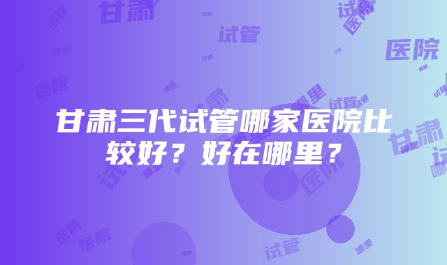 甘肃三代试管哪家医院比较好？好在哪里？