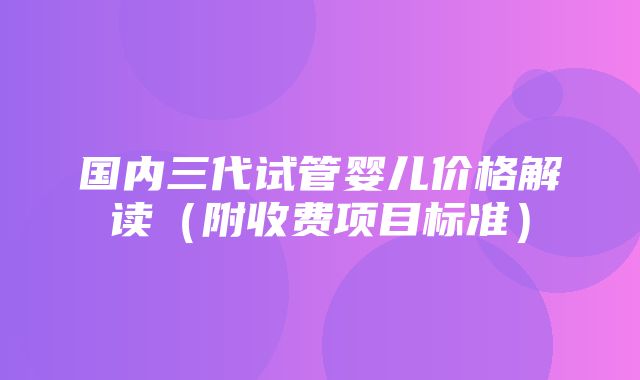 国内三代试管婴儿价格解读（附收费项目标准）