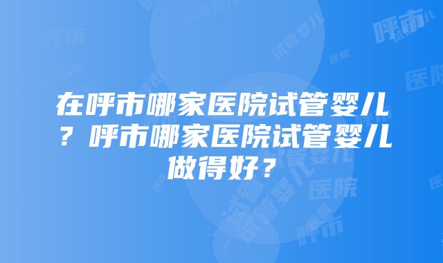 在呼市哪家医院试管婴儿？呼市哪家医院试管婴儿做得好？