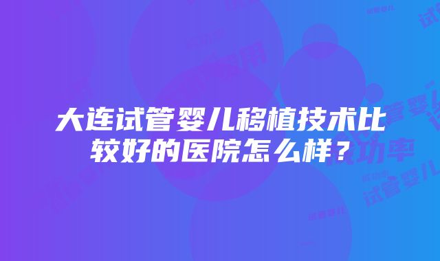 大连试管婴儿移植技术比较好的医院怎么样？