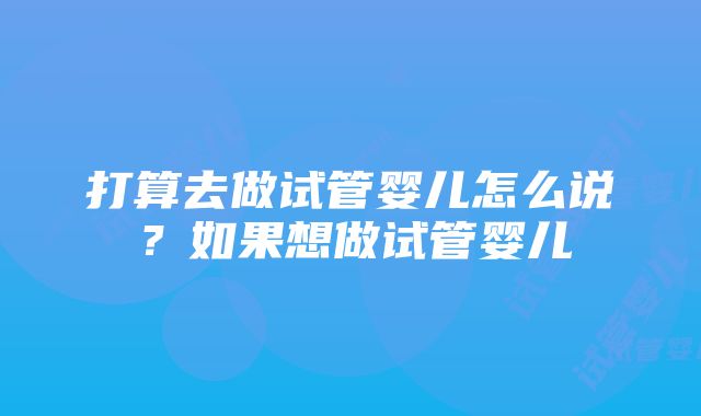 打算去做试管婴儿怎么说？如果想做试管婴儿