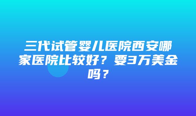 三代试管婴儿医院西安哪家医院比较好？要3万美金吗？