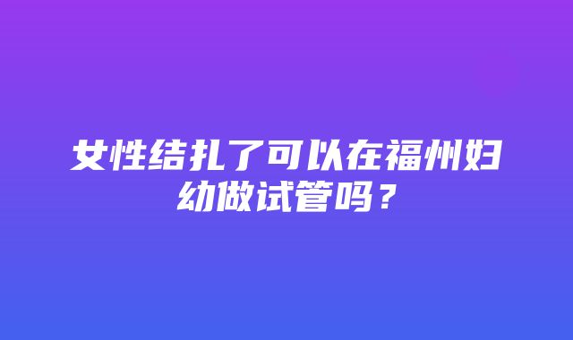 女性结扎了可以在福州妇幼做试管吗？