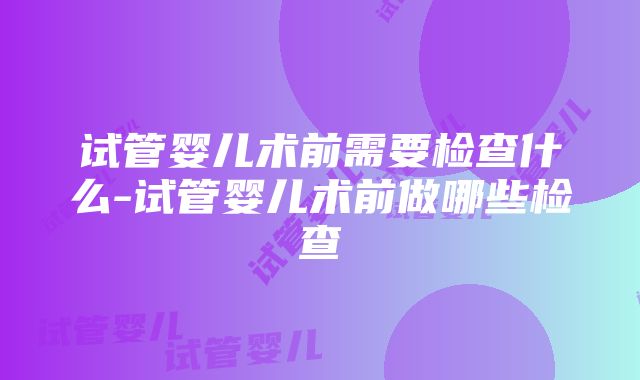 试管婴儿术前需要检查什么-试管婴儿术前做哪些检查