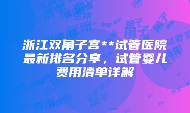 浙江双角子宫**试管医院最新排名分享，试管婴儿费用清单详解