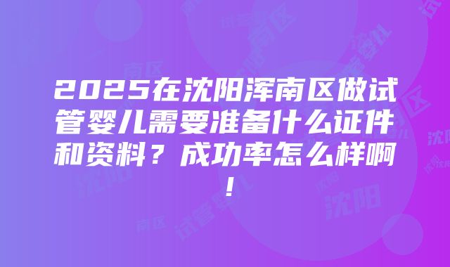 2025在沈阳浑南区做试管婴儿需要准备什么证件和资料？成功率怎么样啊！