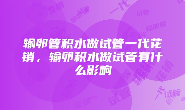 输卵管积水做试管一代花销，输卵积水做试管有什么影响