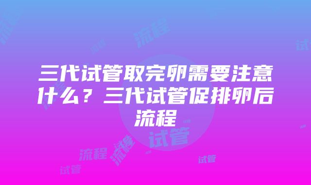 三代试管取完卵需要注意什么？三代试管促排卵后流程