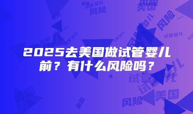 2025去美国做试管婴儿前？有什么风险吗？