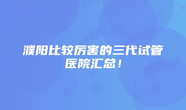 濮阳比较厉害的三代试管医院汇总！