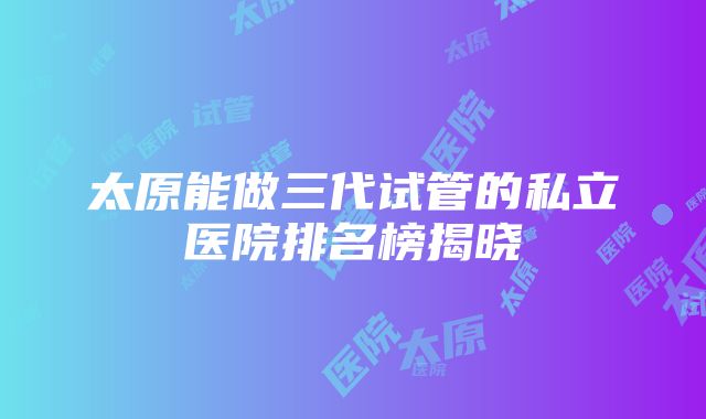 太原能做三代试管的私立医院排名榜揭晓