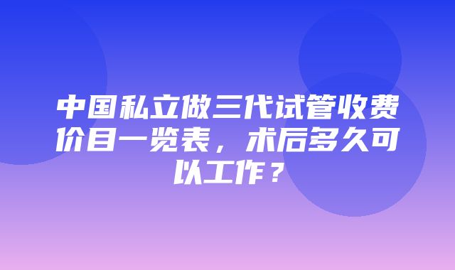 中国私立做三代试管收费价目一览表，术后多久可以工作？