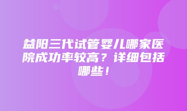 益阳三代试管婴儿哪家医院成功率较高？详细包括哪些！