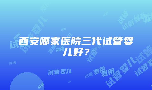 西安哪家医院三代试管婴儿好？