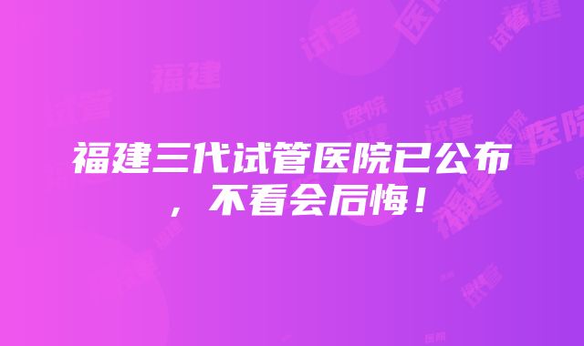 福建三代试管医院已公布，不看会后悔！