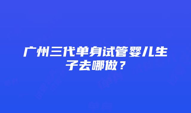 广州三代单身试管婴儿生子去哪做？