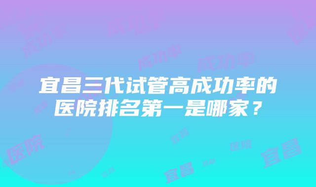 宜昌三代试管高成功率的医院排名第一是哪家？