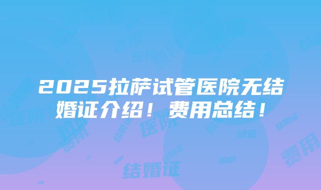 2025拉萨试管医院无结婚证介绍！费用总结！