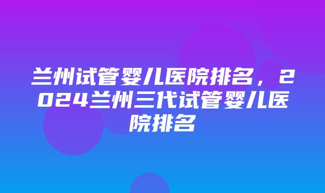 兰州试管婴儿医院排名，2024兰州三代试管婴儿医院排名