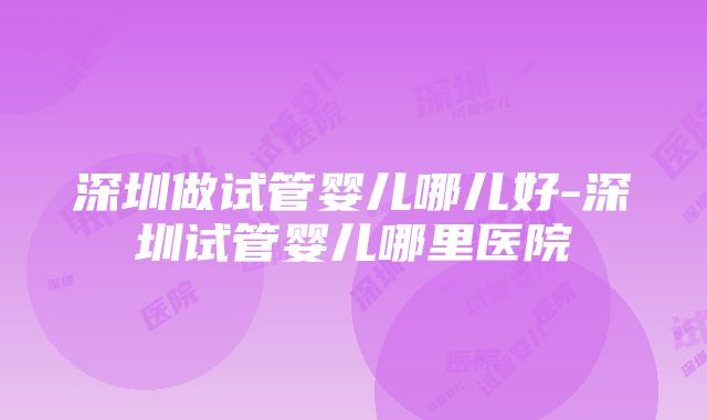 深圳做试管婴儿哪儿好-深圳试管婴儿哪里医院