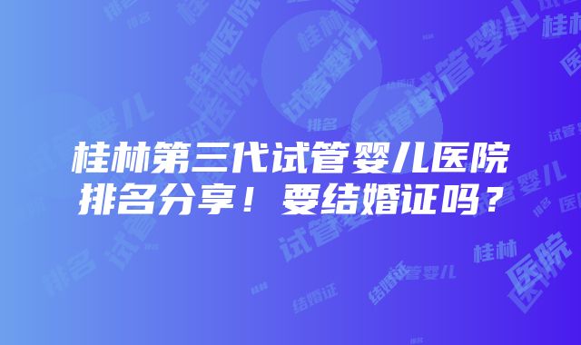 桂林第三代试管婴儿医院排名分享！要结婚证吗？