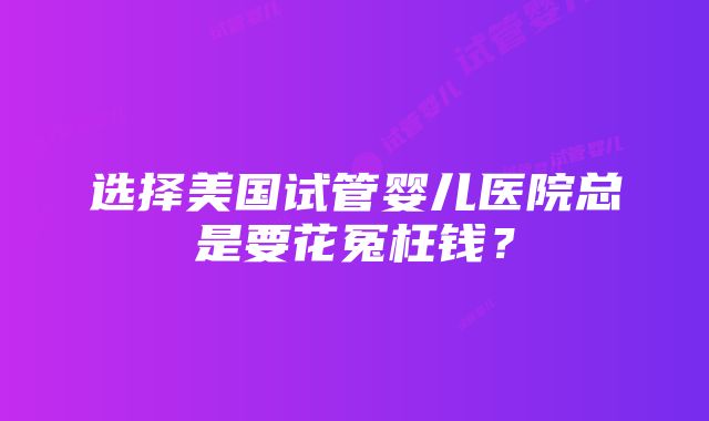 选择美国试管婴儿医院总是要花冤枉钱？