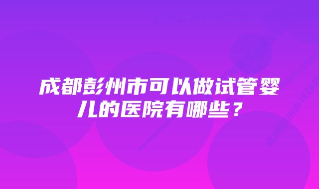 成都彭州市可以做试管婴儿的医院有哪些？