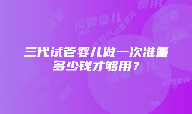 三代试管婴儿做一次准备多少钱才够用？