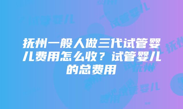 抚州一般人做三代试管婴儿费用怎么收？试管婴儿的总费用