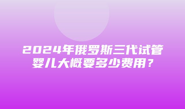 2024年俄罗斯三代试管婴儿大概要多少费用？