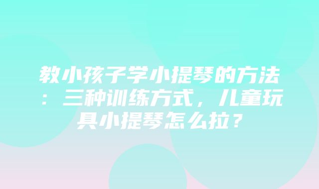 教小孩子学小提琴的方法：三种训练方式，儿童玩具小提琴怎么拉？