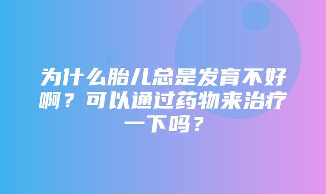 为什么胎儿总是发育不好啊？可以通过药物来治疗一下吗？