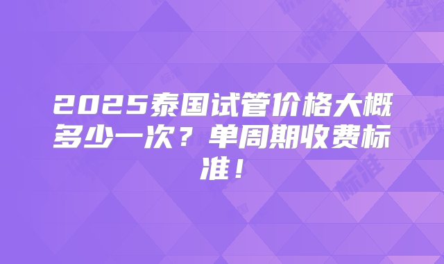 2025泰国试管价格大概多少一次？单周期收费标准！