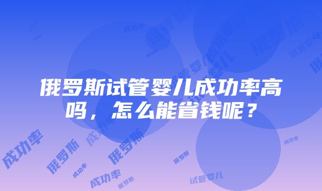 俄罗斯试管婴儿成功率高吗，怎么能省钱呢？