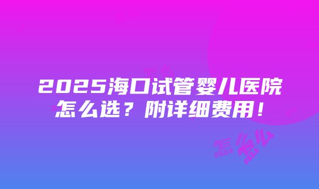 2025海口试管婴儿医院怎么选？附详细费用！