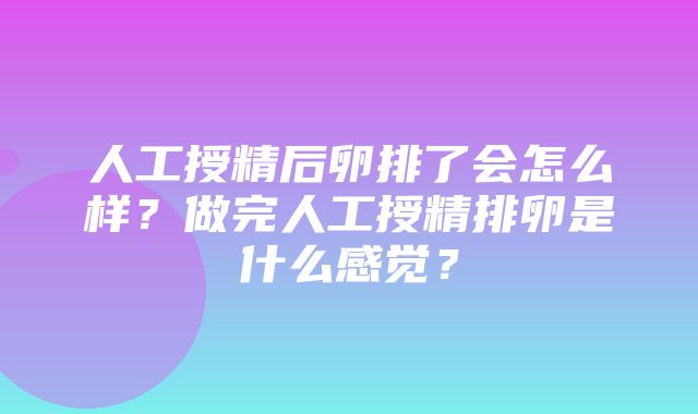 人工授精后卵排了会怎么样？做完人工授精排卵是什么感觉？