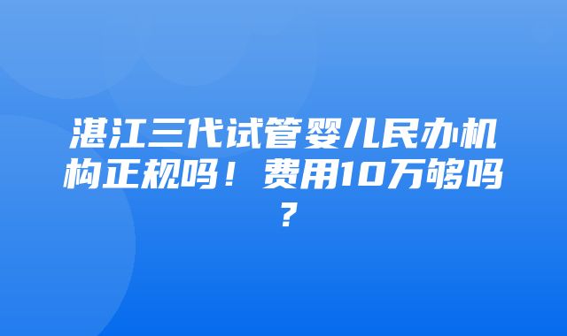 湛江三代试管婴儿民办机构正规吗！费用10万够吗？