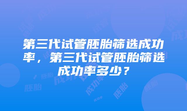 第三代试管胚胎筛选成功率，第三代试管胚胎筛选成功率多少？