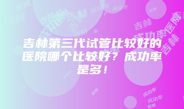 吉林第三代试管比较好的医院哪个比较好？成功率是多！